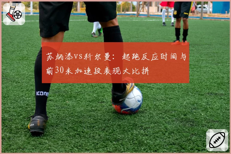 苏炳添vs科尔曼：起跑反应时间与前30米加速段表现大比拼