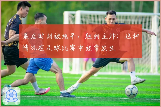 最后时刻被绝平，胜利主帅：这种情况在足球比赛中经常发生
