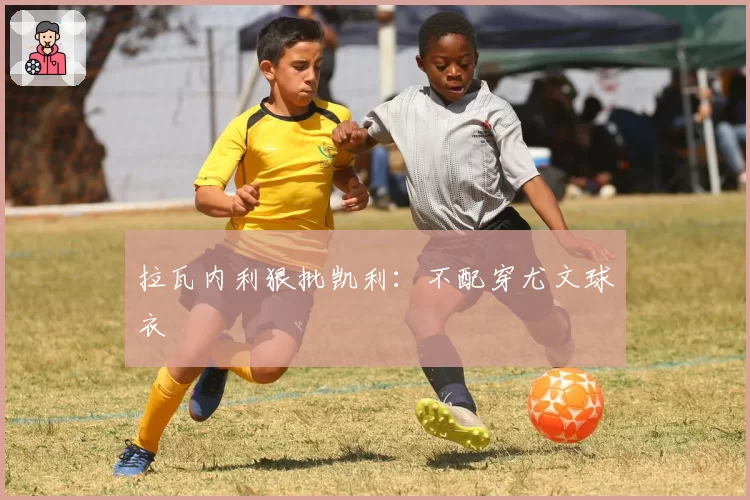 拉瓦内利狠批凯利：不配穿尤文球衣