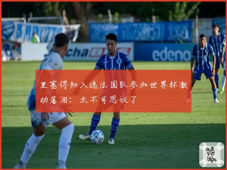 里塞得知入选法国队参加世界杯激动落泪：太不可思议了