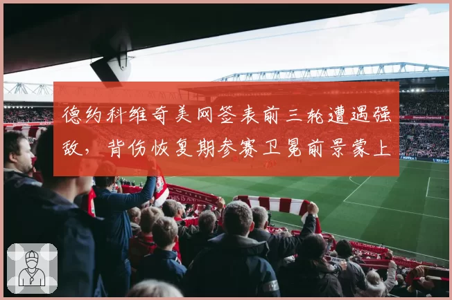 德约科维奇美网签表前三轮遭遇强敌，背伤恢复期参赛卫冕前景蒙上阴影？