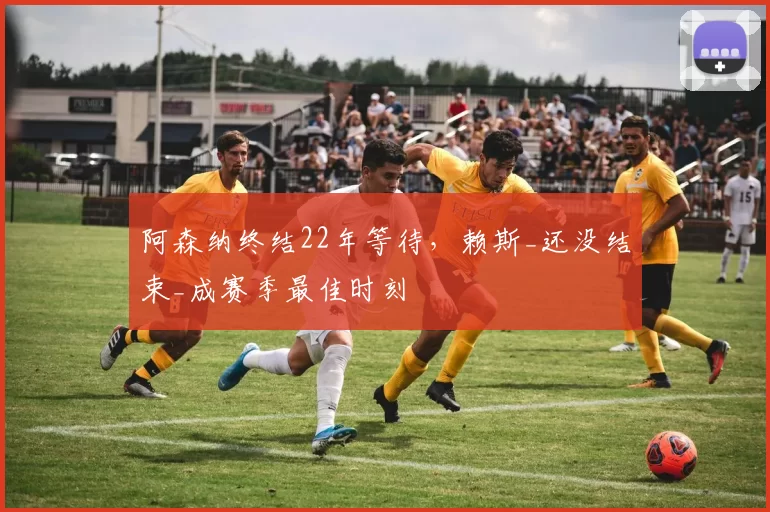 阿森纳终结22年等待，赖斯_还没结束_成赛季最佳时刻